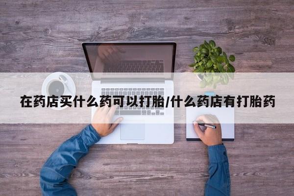 打胎药在线购买方式在药店买什么药可以打胎/什么药店有打胎药