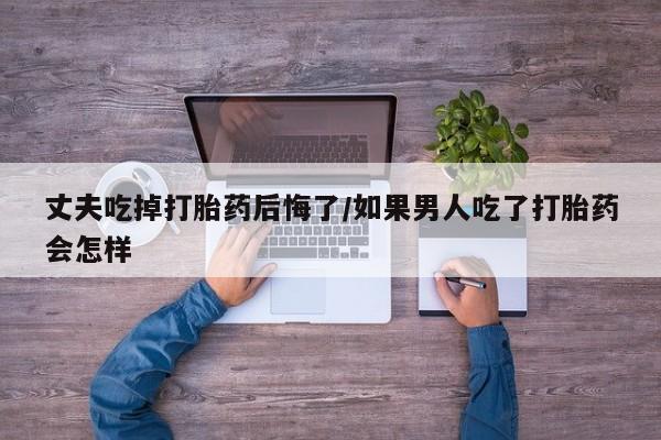 打胎药在线购买方式丈夫吃掉打胎药后悔了/如果男人吃了打胎药会怎样