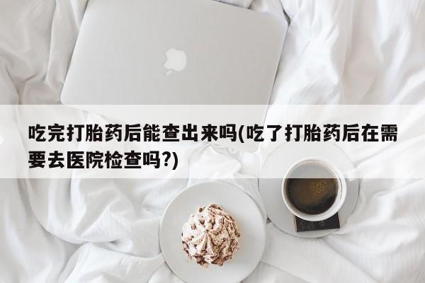 打胎药在线购买方式吃完打胎药后能查出来吗(吃了打胎药后在需要去医院检查吗?)