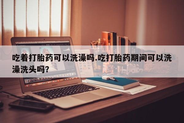打胎药在线购买方式吃着打胎药可以洗澡吗.吃打胎药期间可以洗澡洗头吗？