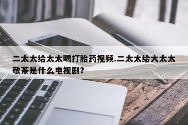 打胎药在线购买方式二太太给太太喝打胎药视频.二太太给大太太敬茶是什么电视剧？