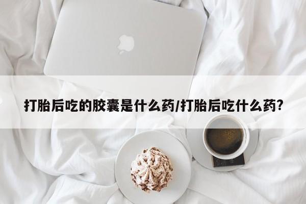 打胎药在线购买方式打胎后吃的胶囊是什么药/打胎后吃什么药?
