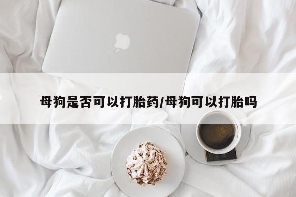 打胎药在线购买方式母狗是否可以打胎药/母狗可以打胎吗