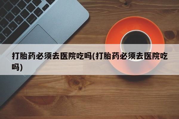 打胎药在线购买方式打胎药必须去医院吃吗(打胎药必须去医院吃吗)