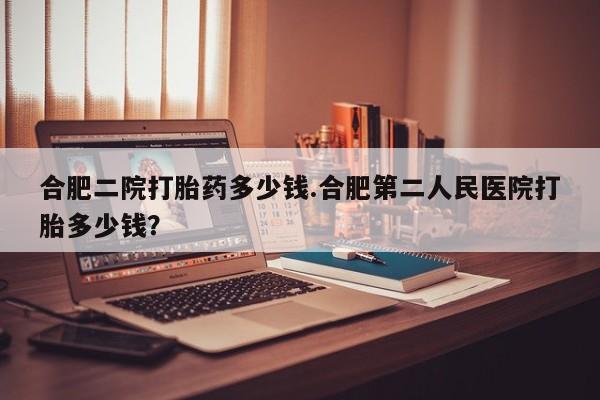 打胎药在线购买方式合肥二院打胎药多少钱.合肥第二人民医院打胎多少钱？