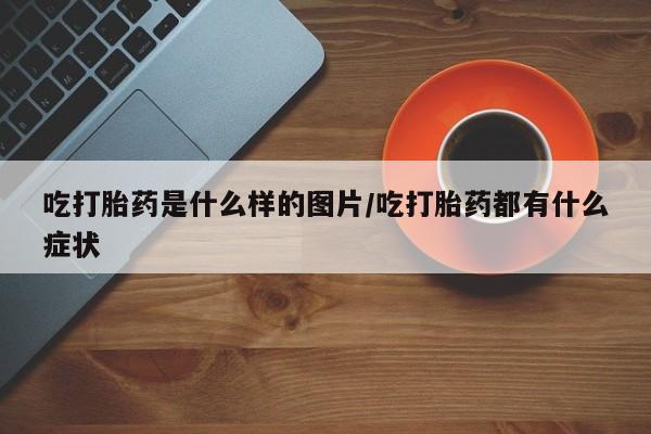 打胎药在线购买方式吃打胎药是什么样的图片/吃打胎药都有什么症状