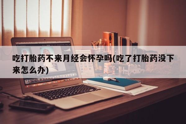 打胎药在线购买方式吃打胎药不来月经会怀孕吗(吃了打胎药没下来怎么办)