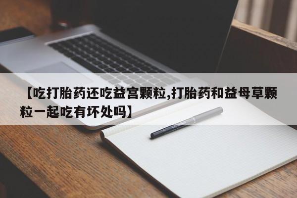 打胎药在线购买方式【吃打胎药还吃益宫颗粒,打胎药和益母草颗粒一起吃有坏处吗】