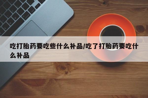 打胎药在线购买方式吃打胎药要吃些什么补品/吃了打胎药要吃什么补品