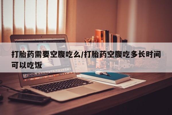 打胎药在线购买方式打胎药需要空腹吃么/打胎药空腹吃多长时间可以吃饭