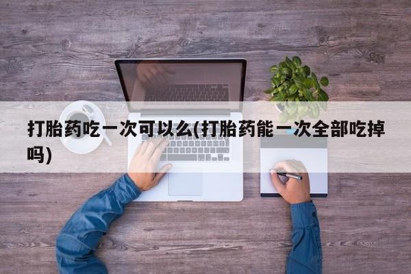 打胎药在线购买方式打胎药吃一次可以么(打胎药能一次全部吃掉吗)