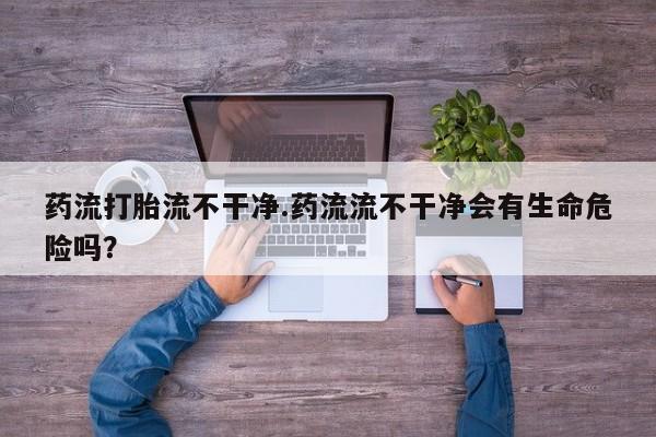 打胎药在线购买方式药流打胎流不干净.药流流不干净会有生命危险吗？