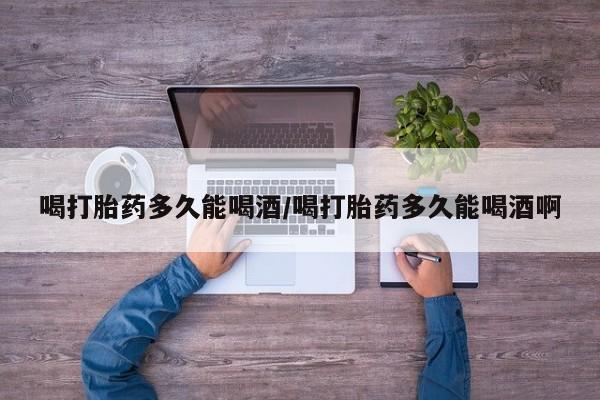打胎药在线购买方式喝打胎药多久能喝酒/喝打胎药多久能喝酒啊