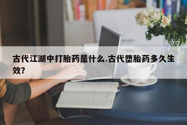 打胎药在线购买方式古代江湖中打胎药是什么.古代堕胎药多久生效？
