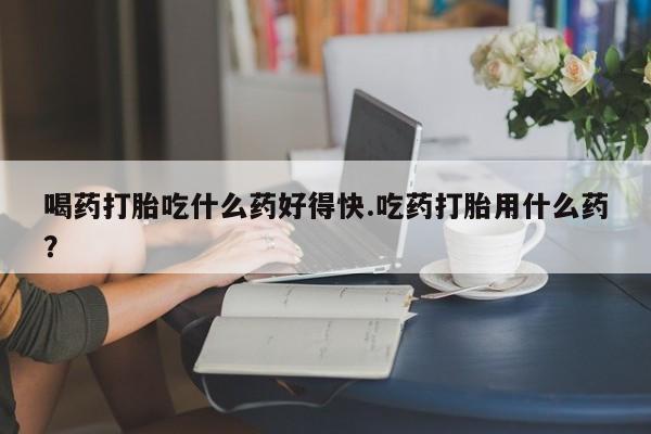 打胎药在线购买方式喝药打胎吃什么药好得快.吃药打胎用什么药？