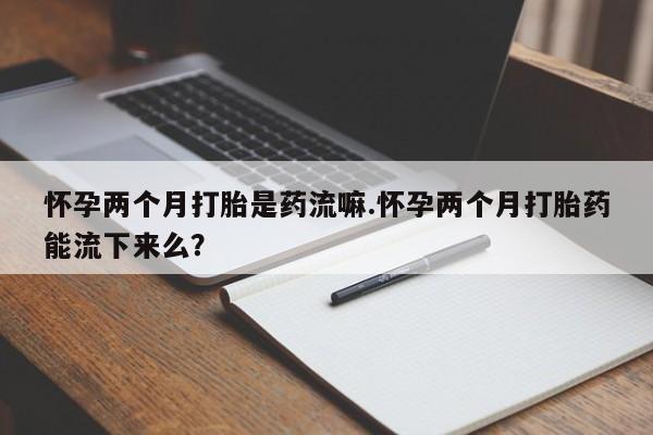 打胎药在线购买方式怀孕两个月打胎是药流嘛.怀孕两个月打胎药能流下来么？