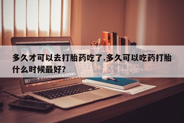 打胎药在线购买方式多久才可以去打胎药吃了.多久可以吃药打胎什么时候最好？