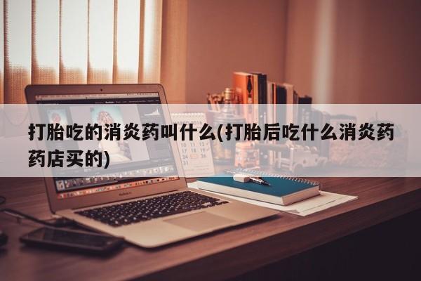 打胎药在线购买方式打胎吃的消炎药叫什么(打胎后吃什么消炎药药店买的)