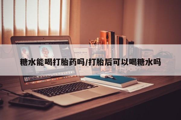 打胎药在线购买方式糖水能喝打胎药吗/打胎后可以喝糖水吗