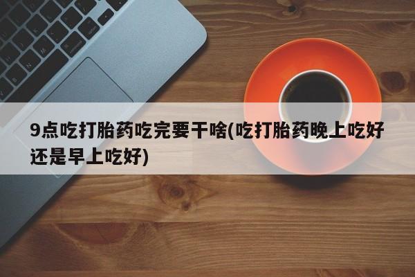 打胎药在线购买方式9点吃打胎药吃完要干啥(吃打胎药晚上吃好还是早上吃好)