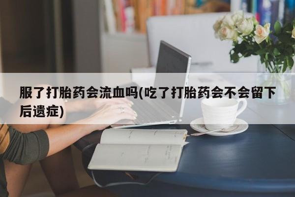 打胎药在线购买方式服了打胎药会流血吗(吃了打胎药会不会留下后遗症)