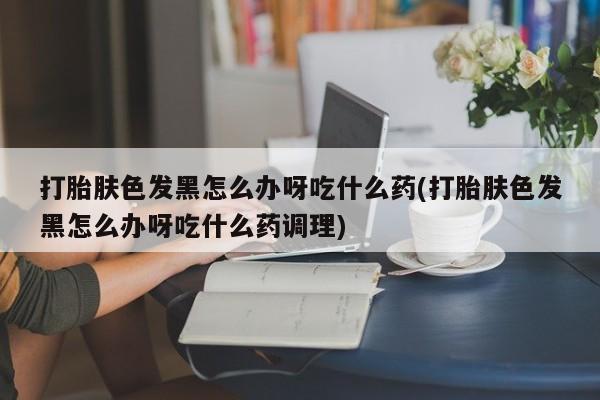 打胎药在线购买方式打胎肤色发黑怎么办呀吃什么药(打胎肤色发黑怎么办呀吃什么药调理)