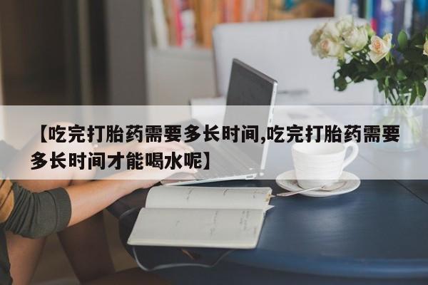 打胎药在线购买方式【吃完打胎药需要多长时间,吃完打胎药需要多长时间才能喝水呢】