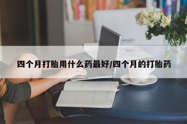 打胎药在线购买方式四个月打胎用什么药最好/四个月的打胎药