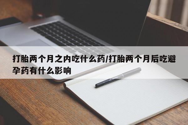 打胎药在线购买方式打胎两个月之内吃什么药/打胎两个月后吃避孕药有什么影响