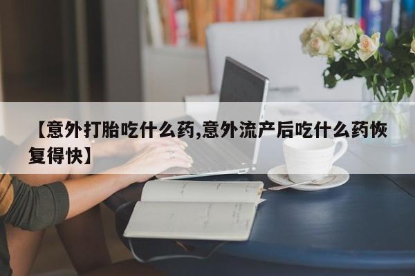 打胎药在线购买方式【意外打胎吃什么药,意外流产后吃什么药恢复得快】