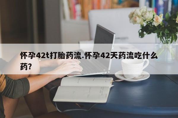 打胎药在线购买方式怀孕42t打胎药流.怀孕42天药流吃什么药？