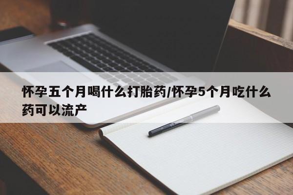 打胎药在线购买方式怀孕五个月喝什么打胎药/怀孕5个月吃什么药可以流产