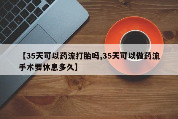 打胎药在线购买方式【35天可以药流打胎吗,35天可以做药流手术要休息多久】