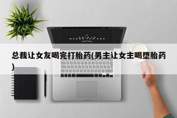 打胎药在线购买方式总裁让女友喝完打胎药(男主让女主喝堕胎药)