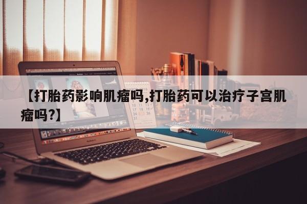 打胎药在线购买方式【打胎药影响肌瘤吗,打胎药可以治疗子宫肌瘤吗?】