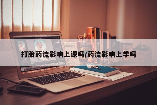 打胎药在线购买方式打胎药流影响上课吗/药流影响上学吗