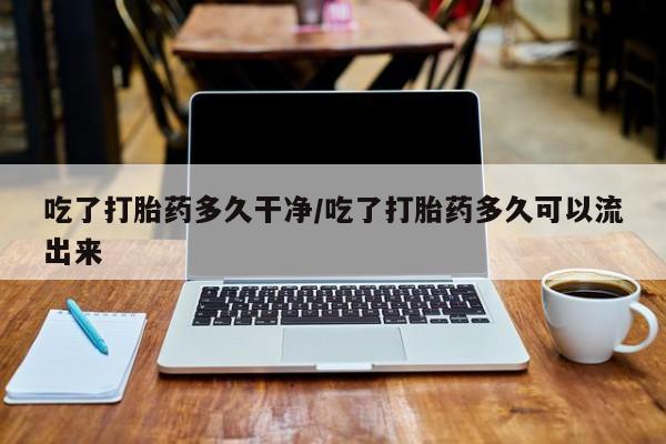 打胎药在线购买方式吃了打胎药多久干净/吃了打胎药多久可以流出来