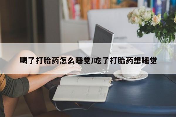 打胎药在线购买方式喝了打胎药怎么睡觉/吃了打胎药想睡觉