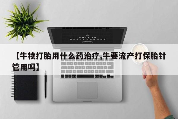 打胎药在线购买方式【牛犊打胎用什么药治疗,牛要流产打保胎针管用吗】