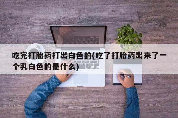打胎药在线购买方式吃完打胎药打出白色的(吃了打胎药出来了一个乳白色的是什么)