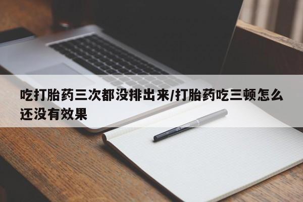 打胎药在线购买方式吃打胎药三次都没排出来/打胎药吃三顿怎么还没有效果