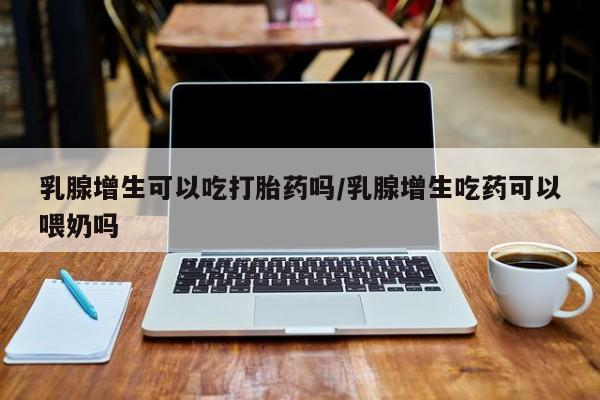 打胎药在线购买方式乳腺增生可以吃打胎药吗/乳腺增生吃药可以喂奶吗